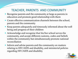 TEACHER, PARENTS AND COMMUNITY
 Recognise parents and the community at large as parents in
education and promote good relationship with them
 Create effective communication channels between the school,
parents and the community
 Keep parents adequately and timeously informed about the well
being and progress of their children
 Acknowledge and recognise that his/her school serves the
community, and accept different customs, codes and beliefs
within the community but simultaneously promote national
reconciliation
 Inform and advise parents and the community on matters
relating to HIV/AIDS and disability, and ministerial policies
regarding HIV/AIDS and disability
 