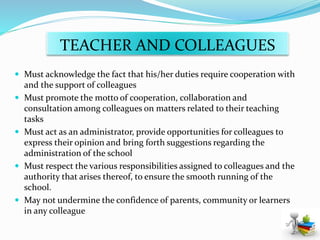 TEACHER AND COLLEAGUES
 Must acknowledge the fact that his/her duties require cooperation with
and the support of colleagues
 Must promote the motto of cooperation, collaboration and
consultation among colleagues on matters related to their teaching
tasks
 Must act as an administrator, provide opportunities for colleagues to
express their opinion and bring forth suggestions regarding the
administration of the school
 Must respect the various responsibilities assigned to colleagues and the
authority that arises thereof, to ensure the smooth running of the
school.
 May not undermine the confidence of parents, community or learners
in any colleague
 