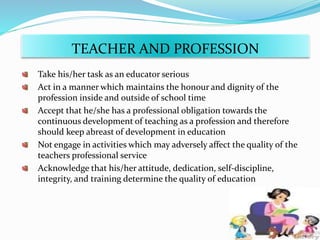 Take his/her task as an educator serious
Act in a manner which maintains the honour and dignity of the
profession inside and outside of school time
Accept that he/she has a professional obligation towards the
continuous development of teaching as a profession and therefore
should keep abreast of development in education
Not engage in activities which may adversely affect the quality of the
teachers professional service
Acknowledge that his/her attitude, dedication, self-discipline,
integrity, and training determine the quality of education
TEACHER AND PROFESSION
 