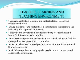 TEACHER, LEARNING AND
TEACHING ENVIRONMENT
 Take reasonable steps to ensure and protect safety of learners in
schools and hostels
 Ensure that school and hostels become institutions that promote the
well being and happiness of learners
 Take pride and ownership in and responsibility for the school and
hostel facilities entrusted to him/her
 Foster a sense of pride and ownership in the school and hostel facilities
amongst learners, parents and community
 Inculcate in learners knowledge of and respect for Namibian National
Symbols and assets
 Instil in learners from an early age the need to protect, preserve and
conserve the environment
 