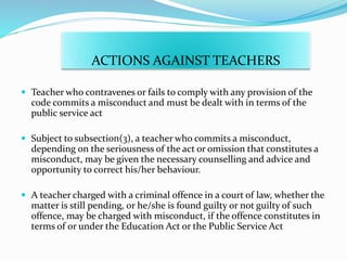ACTIONS AGAINST TEACHERS
 Teacher who contravenes or fails to comply with any provision of the
code commits a misconduct and must be dealt with in terms of the
public service act
 Subject to subsection(3), a teacher who commits a misconduct,
depending on the seriousness of the act or omission that constitutes a
misconduct, may be given the necessary counselling and advice and
opportunity to correct his/her behaviour.
 A teacher charged with a criminal offence in a court of law, whether the
matter is still pending, or he/she is found guilty or not guilty of such
offence, may be charged with misconduct, if the offence constitutes in
terms of or under the Education Act or the Public Service Act
 