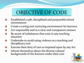 OBJECTIVE OF CODE
Established a safe, disciplined and purposeful school
environment
Create a caring and nurturing environment for learners
Act responsibly and in a clear and transparent manner
Be aware of imbalances that exist in any teaching
situation
Undertake to avoid using violence as a teaching and
disciplinary tool
Execute their duty of care as imposed upon by any Act
Inform themselves about the diverse cultural
backgrounds of the learners under their care
 