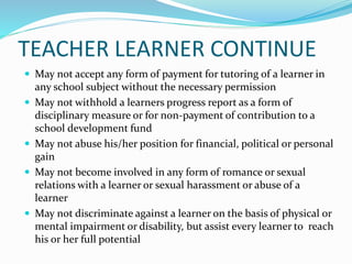 TEACHER LEARNER CONTINUE
 May not accept any form of payment for tutoring of a learner in
any school subject without the necessary permission
 May not withhold a learners progress report as a form of
disciplinary measure or for non-payment of contribution to a
school development fund
 May not abuse his/her position for financial, political or personal
gain
 May not become involved in any form of romance or sexual
relations with a learner or sexual harassment or abuse of a
learner
 May not discriminate against a learner on the basis of physical or
mental impairment or disability, but assist every learner to reach
his or her full potential
 