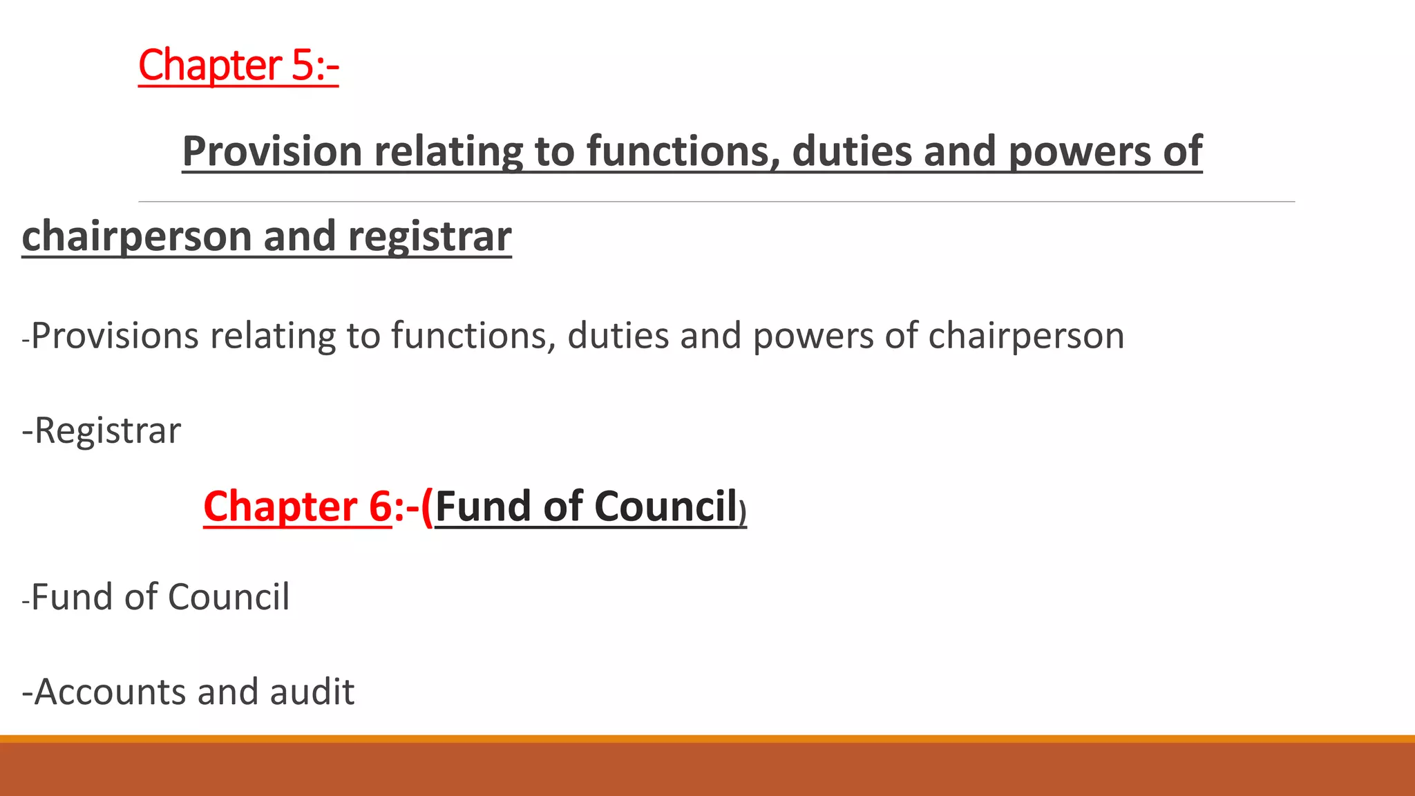 Chapter 5:-
Provision relating to functions, duties and powers of
chairperson and registrar
-Provisions relating to functions, duties and powers of chairperson
-Registrar
Chapter 6:-(Fund of Council)
-Fund of Council
-Accounts and audit
 