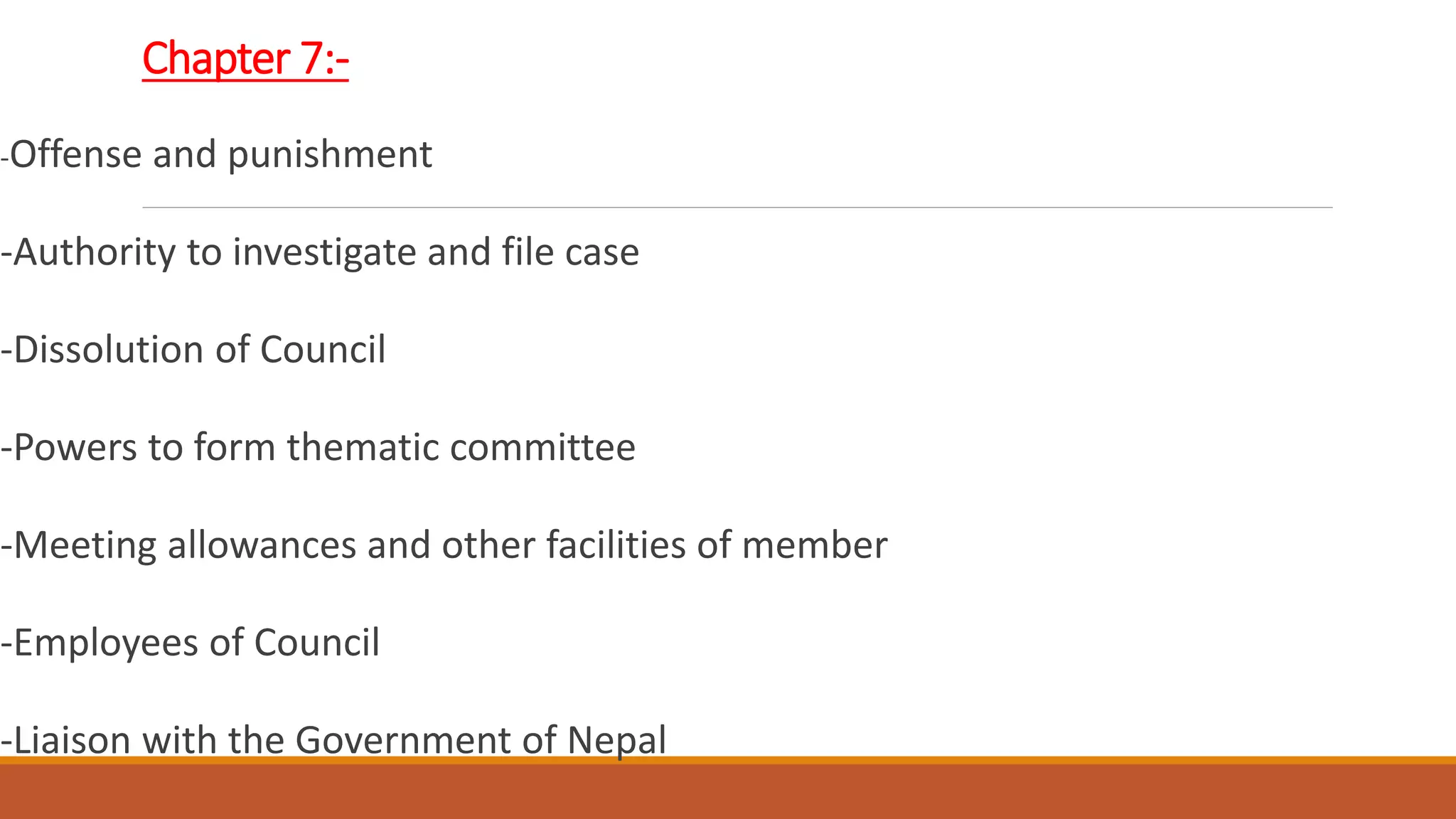 Chapter 7:-
-Offense and punishment
-Authority to investigate and file case
-Dissolution of Council
-Powers to form thematic committee
-Meeting allowances and other facilities of member
-Employees of Council
-Liaison with the Government of Nepal
 
