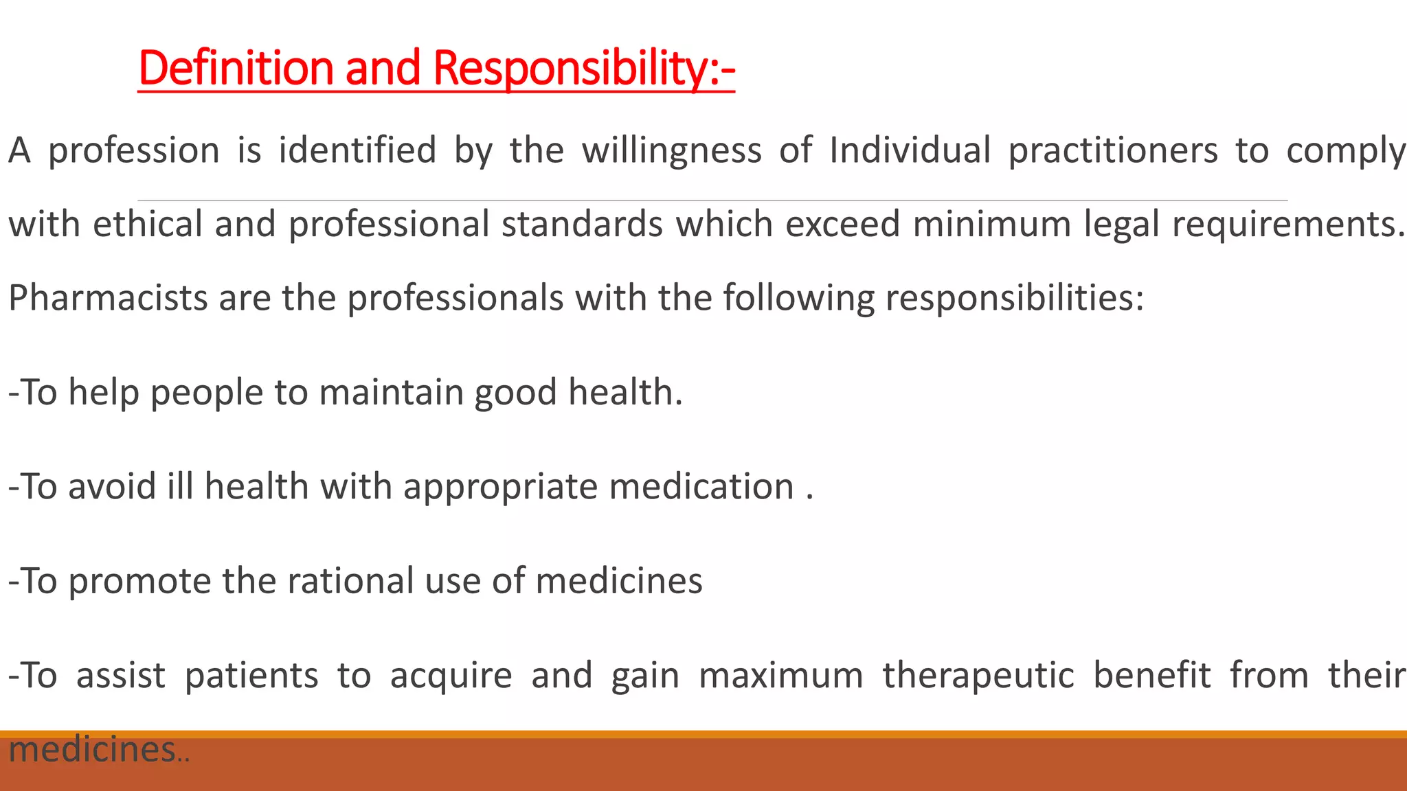 Definition and Responsibility:-
A profession is identified by the willingness of Individual practitioners to comply
with ethical and professional standards which exceed minimum legal requirements.
Pharmacists are the professionals with the following responsibilities:
-To help people to maintain good health.
-To avoid ill health with appropriate medication .
-To promote the rational use of medicines
-To assist patients to acquire and gain maximum therapeutic benefit from their
medicines..
 