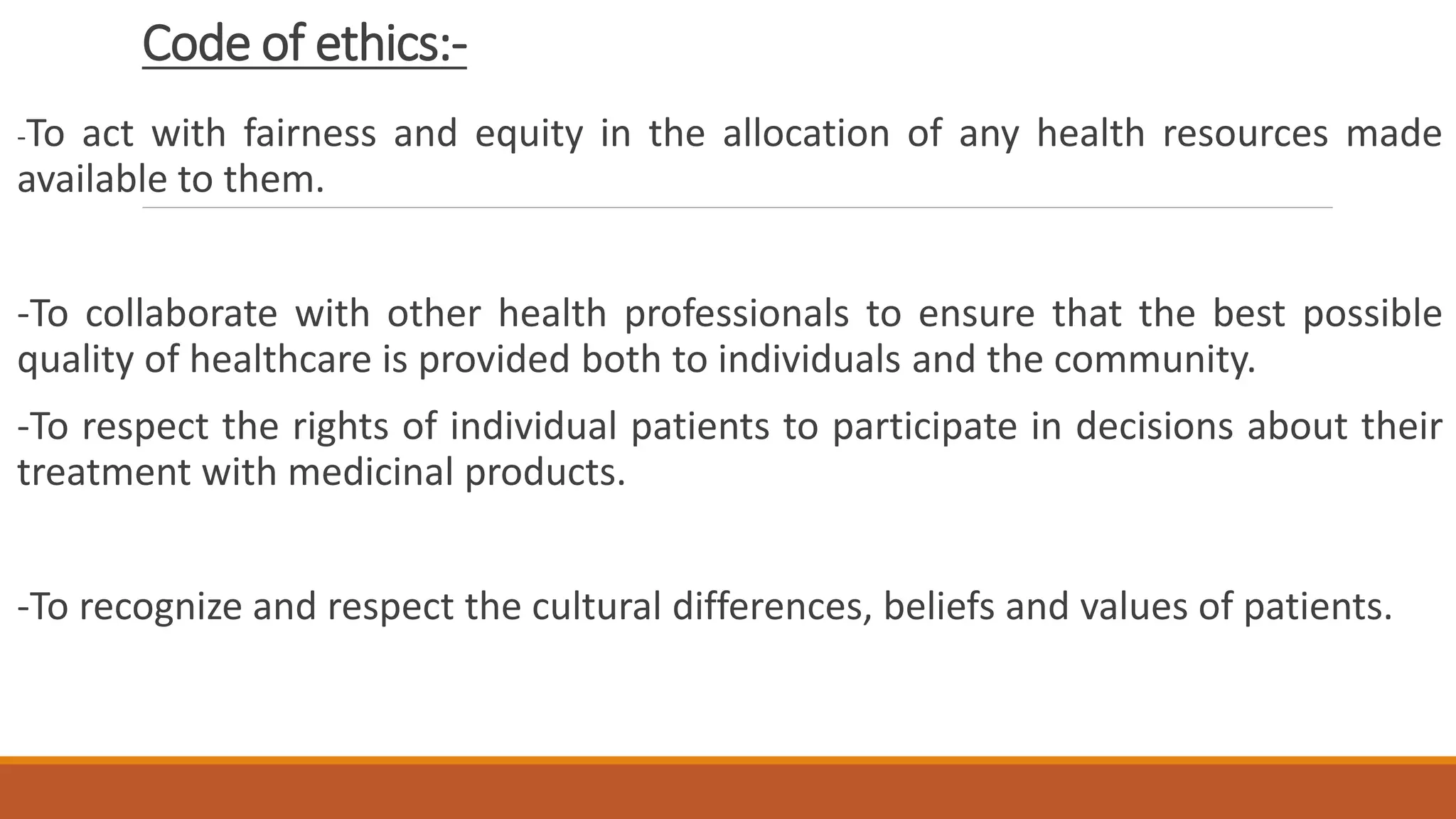 Code of ethics:-
-To act with fairness and equity in the allocation of any health resources made
available to them.
-To collaborate with other health professionals to ensure that the best possible
quality of healthcare is provided both to individuals and the community.
-To respect the rights of individual patients to participate in decisions about their
treatment with medicinal products.
-To recognize and respect the cultural differences, beliefs and values of patients.
 