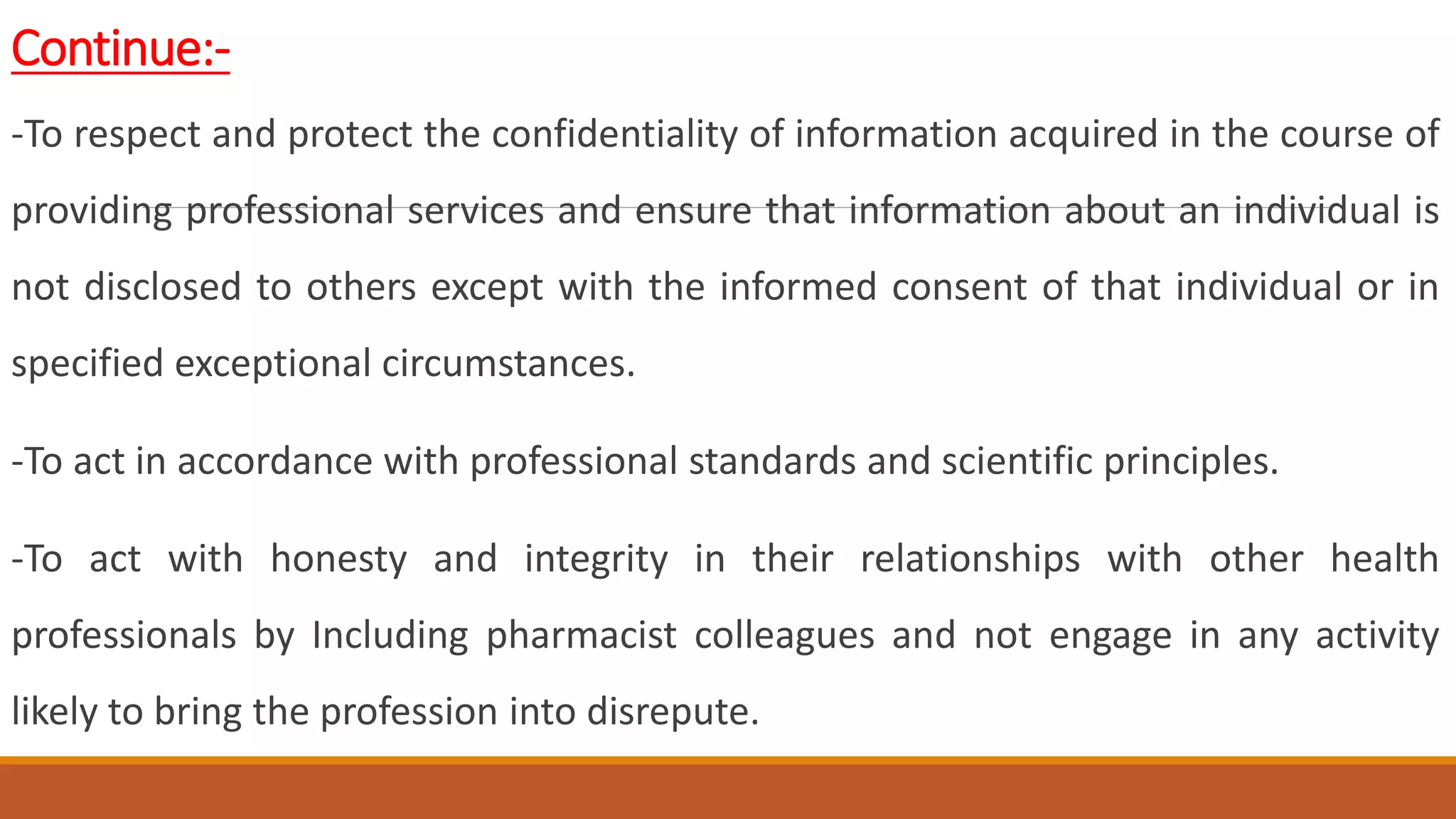 Continue:-
-To respect and protect the confidentiality of information acquired in the course of
providing professional services and ensure that information about an individual is
not disclosed to others except with the informed consent of that individual or in
specified exceptional circumstances.
-To act in accordance with professional standards and scientific principles.
-To act with honesty and integrity in their relationships with other health
professionals by Including pharmacist colleagues and not engage in any activity
likely to bring the profession into disrepute.
 