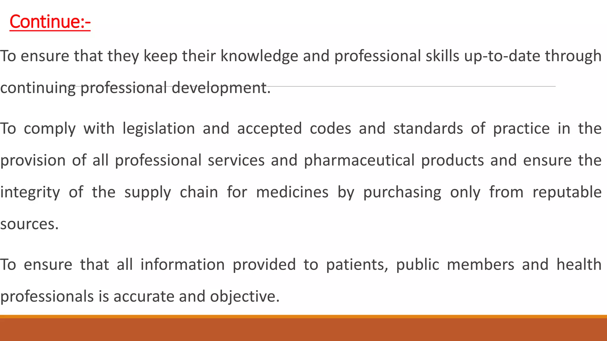 Continue:-
To ensure that they keep their knowledge and professional skills up-to-date through
continuing professional development.
To comply with legislation and accepted codes and standards of practice in the
provision of all professional services and pharmaceutical products and ensure the
integrity of the supply chain for medicines by purchasing only from reputable
sources.
To ensure that all information provided to patients, public members and health
professionals is accurate and objective.
 
