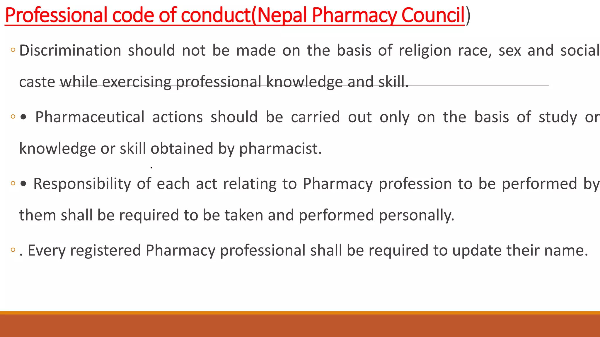 Professional code of conduct(Nepal Pharmacy Council)
◦ Discrimination should not be made on the basis of religion race, sex and social
caste while exercising professional knowledge and skill.
◦ • Pharmaceutical actions should be carried out only on the basis of study or
knowledge or skill obtained by pharmacist.
◦ • Responsibility of each act relating to Pharmacy profession to be performed by
them shall be required to be taken and performed personally.
◦ . Every registered Pharmacy professional shall be required to update their name.
.
 