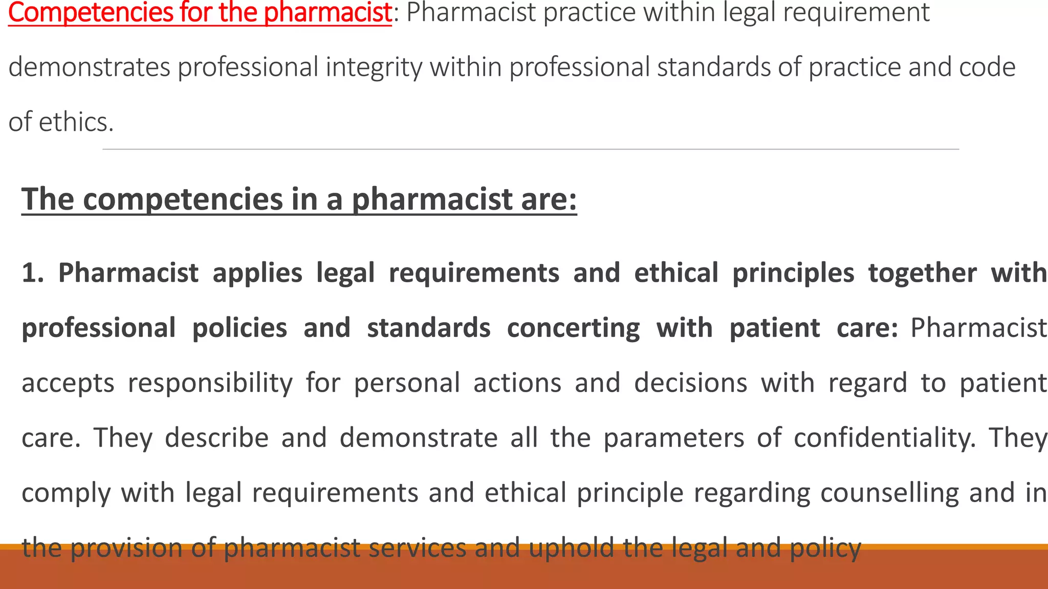 Competencies for the pharmacist: Pharmacist practice within legal requirement
demonstrates professional integrity within professional standards of practice and code
of ethics.
The competencies in a pharmacist are:
1. Pharmacist applies legal requirements and ethical principles together with
professional policies and standards concerting with patient care: Pharmacist
accepts responsibility for personal actions and decisions with regard to patient
care. They describe and demonstrate all the parameters of confidentiality. They
comply with legal requirements and ethical principle regarding counselling and in
the provision of pharmacist services and uphold the legal and policy
 