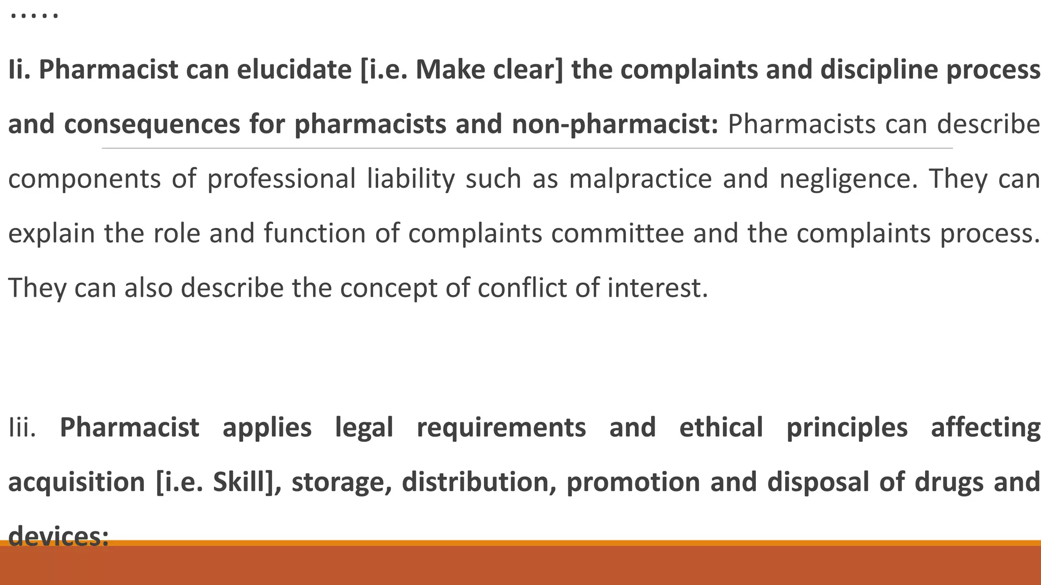 …..
Ii. Pharmacist can elucidate [i.e. Make clear] the complaints and discipline process
and consequences for pharmacists and non-pharmacist: Pharmacists can describe
components of professional liability such as malpractice and negligence. They can
explain the role and function of complaints committee and the complaints process.
They can also describe the concept of conflict of interest.
Iii. Pharmacist applies legal requirements and ethical principles affecting
acquisition [i.e. Skill], storage, distribution, promotion and disposal of drugs and
devices:
 