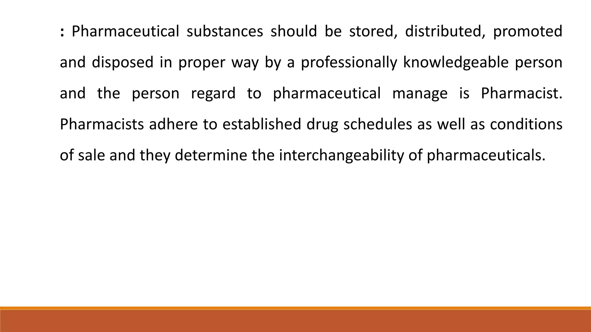 : Pharmaceutical substances should be stored, distributed, promoted
and disposed in proper way by a professionally knowledgeable person
and the person regard to pharmaceutical manage is Pharmacist.
Pharmacists adhere to established drug schedules as well as conditions
of sale and they determine the interchangeability of pharmaceuticals.
 
