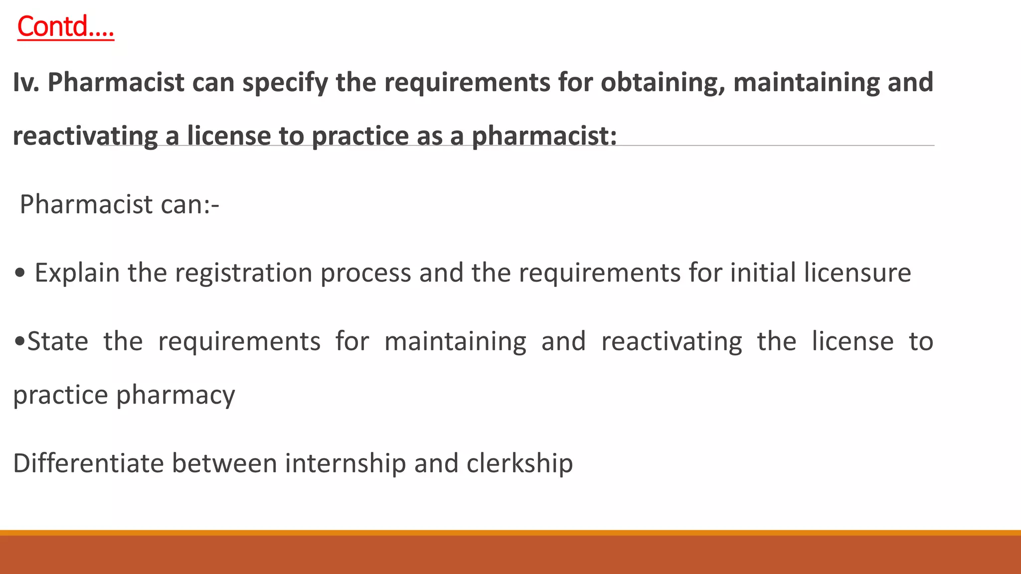 Contd….
Iv. Pharmacist can specify the requirements for obtaining, maintaining and
reactivating a license to practice as a pharmacist:
Pharmacist can:-
• Explain the registration process and the requirements for initial licensure
•State the requirements for maintaining and reactivating the license to
practice pharmacy
Differentiate between internship and clerkship
 