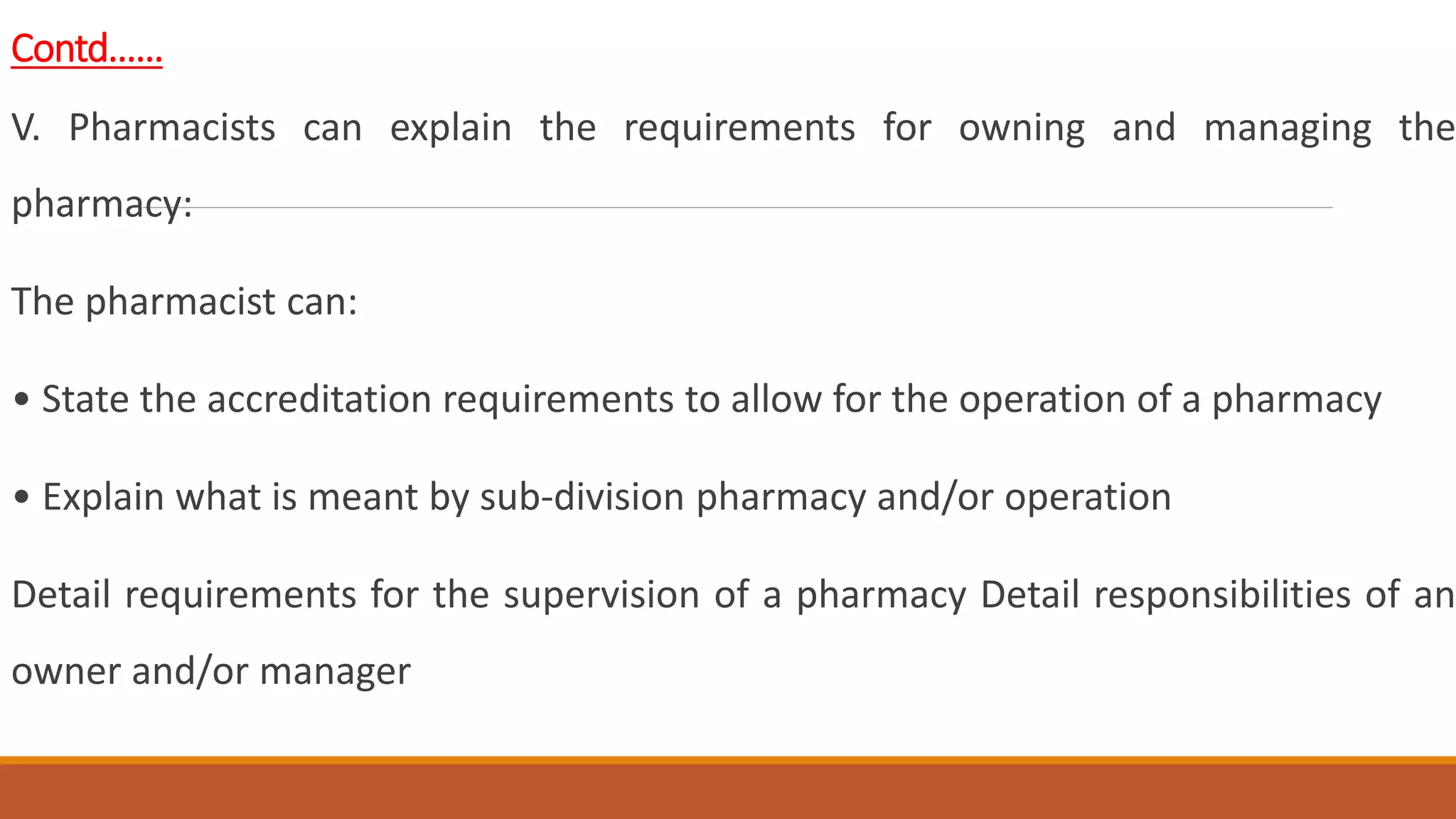 Contd……
V. Pharmacists can explain the requirements for owning and managing the
pharmacy:
The pharmacist can:
• State the accreditation requirements to allow for the operation of a pharmacy
• Explain what is meant by sub-division pharmacy and/or operation
Detail requirements for the supervision of a pharmacy Detail responsibilities of an
owner and/or manager
 