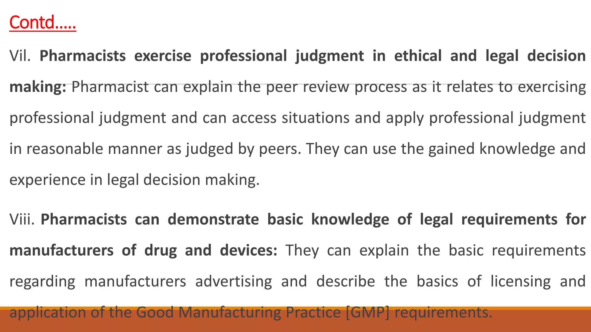 Contd…..
Vil. Pharmacists exercise professional judgment in ethical and legal decision
making: Pharmacist can explain the peer review process as it relates to exercising
professional judgment and can access situations and apply professional judgment
in reasonable manner as judged by peers. They can use the gained knowledge and
experience in legal decision making.
Viii. Pharmacists can demonstrate basic knowledge of legal requirements for
manufacturers of drug and devices: They can explain the basic requirements
regarding manufacturers advertising and describe the basics of licensing and
application of the Good Manufacturing Practice [GMP] requirements.
 