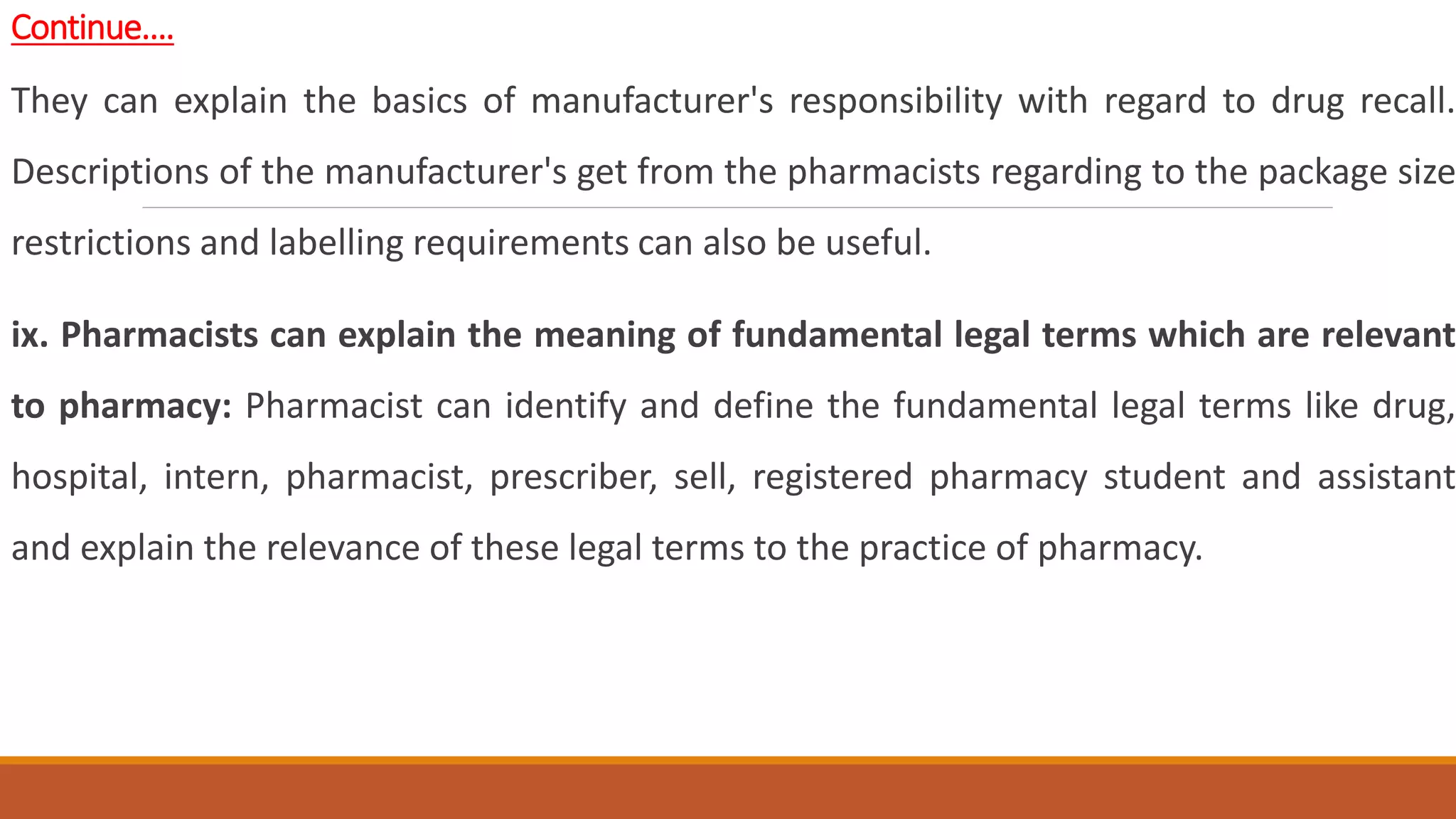 Continue….
They can explain the basics of manufacturer's responsibility with regard to drug recall.
Descriptions of the manufacturer's get from the pharmacists regarding to the package size
restrictions and labelling requirements can also be useful.
ix. Pharmacists can explain the meaning of fundamental legal terms which are relevant
to pharmacy: Pharmacist can identify and define the fundamental legal terms like drug,
hospital, intern, pharmacist, prescriber, sell, registered pharmacy student and assistant
and explain the relevance of these legal terms to the practice of pharmacy.
 