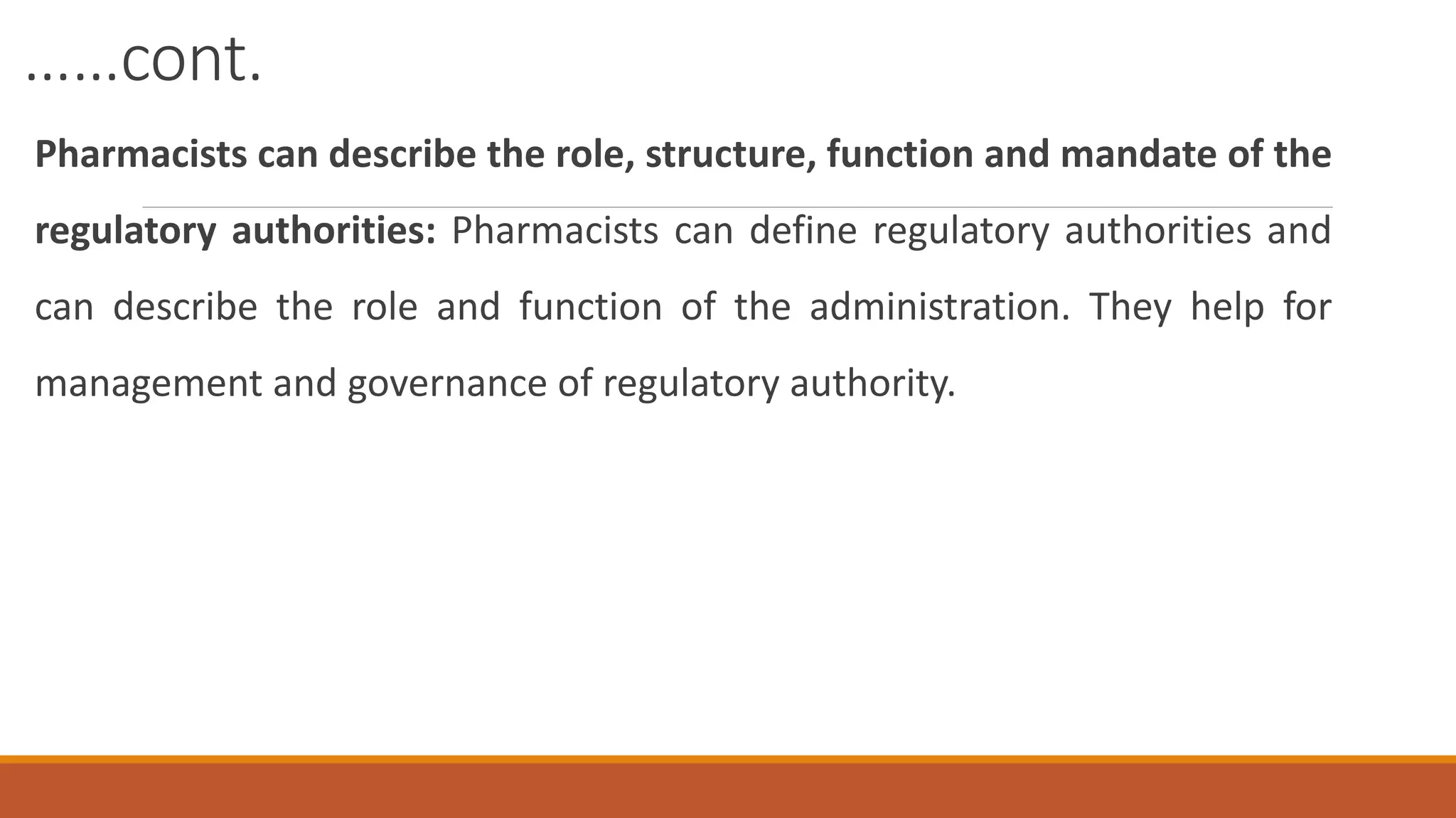 ……cont.
Pharmacists can describe the role, structure, function and mandate of the
regulatory authorities: Pharmacists can define regulatory authorities and
can describe the role and function of the administration. They help for
management and governance of regulatory authority.
 