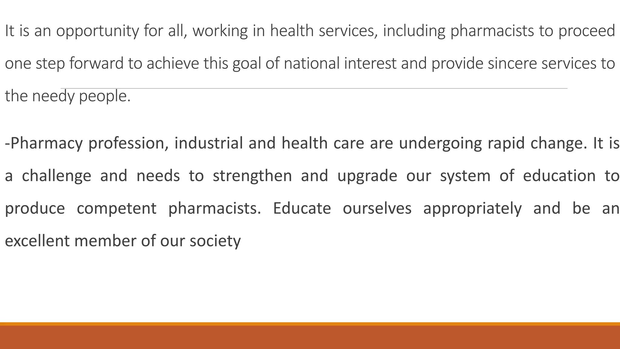 It is an opportunity for all, working in health services, including pharmacists to proceed
one step forward to achieve this goal of national interest and provide sincere services to
the needy people.
-Pharmacy profession, industrial and health care are undergoing rapid change. It is
a challenge and needs to strengthen and upgrade our system of education to
produce competent pharmacists. Educate ourselves appropriately and be an
excellent member of our society
 