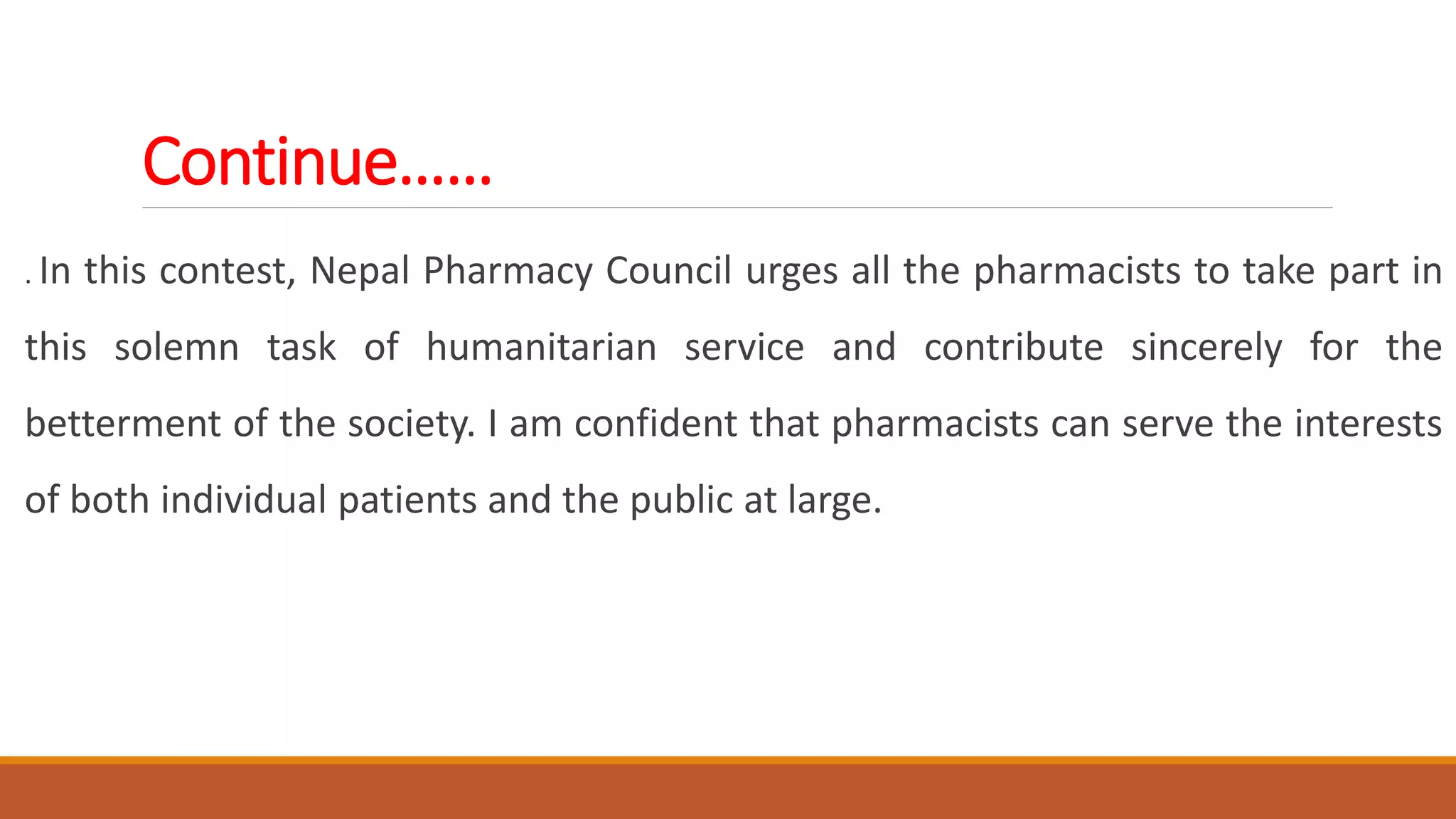Continue……
. In this contest, Nepal Pharmacy Council urges all the pharmacists to take part in
this solemn task of humanitarian service and contribute sincerely for the
betterment of the society. I am confident that pharmacists can serve the interests
of both individual patients and the public at large.
 