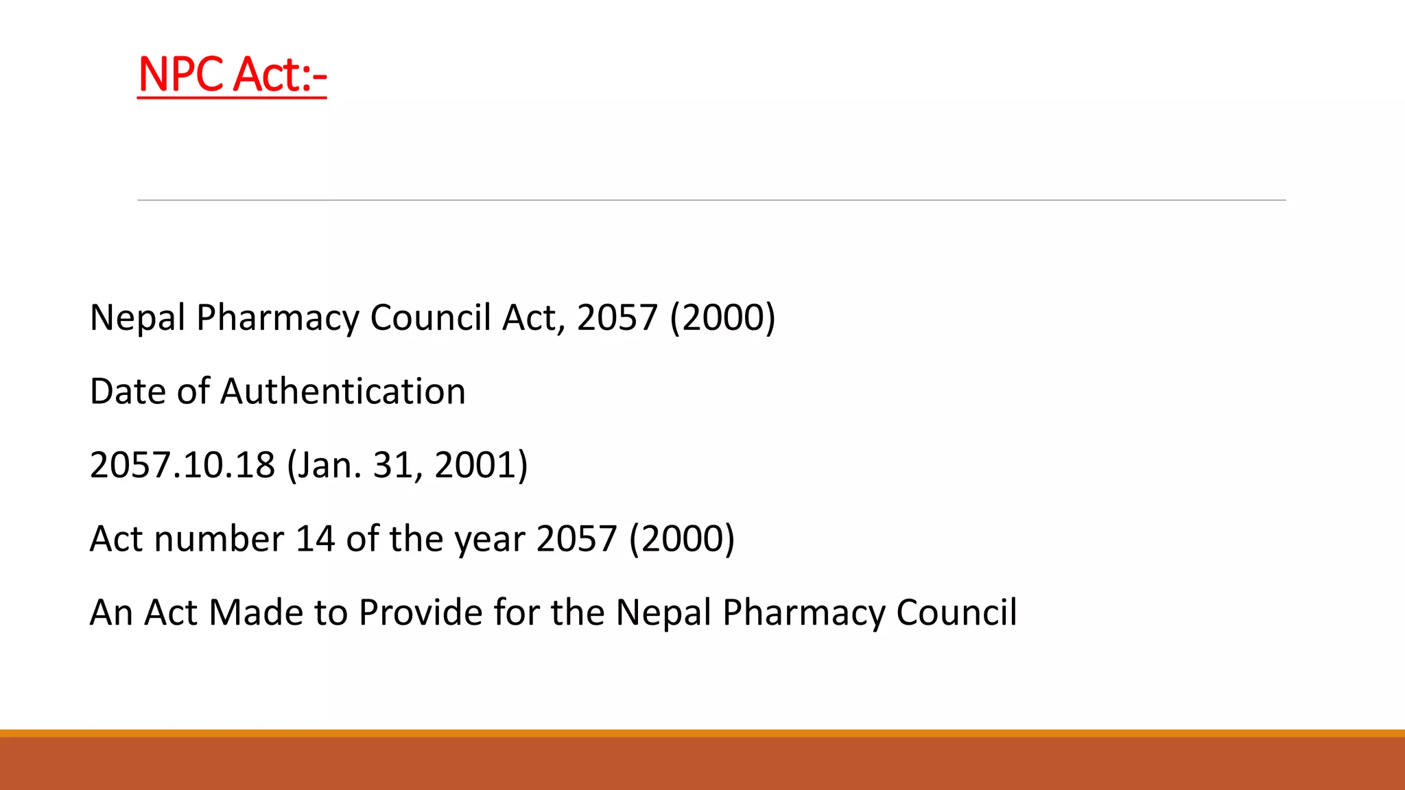 NPC Act:-
Nepal Pharmacy Council Act, 2057 (2000)
Date of Authentication
2057.10.18 (Jan. 31, 2001)
Act number 14 of the year 2057 (2000)
An Act Made to Provide for the Nepal Pharmacy Council
 