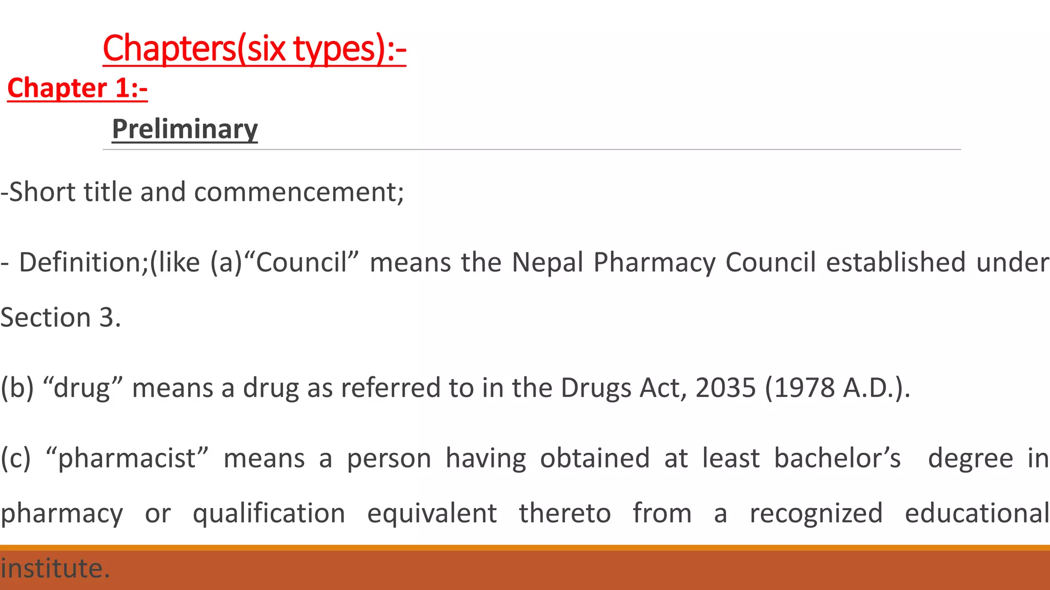 Chapters(six types):-
Chapter 1:-
Preliminary
-Short title and commencement;
- Definition;(like (a)“Council” means the Nepal Pharmacy Council established under
Section 3.
(b) “drug” means a drug as referred to in the Drugs Act, 2035 (1978 A.D.).
(c) “pharmacist” means a person having obtained at least bachelor’s degree in
pharmacy or qualification equivalent thereto from a recognized educational
institute.
 