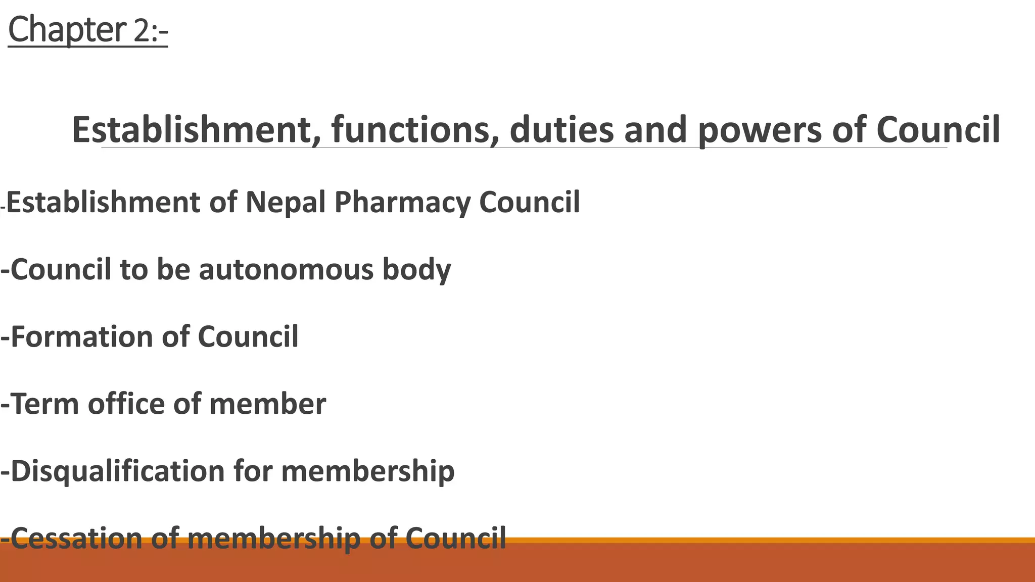 Chapter 2:-
Establishment, functions, duties and powers of Council
-Establishment of Nepal Pharmacy Council
-Council to be autonomous body
-Formation of Council
-Term office of member
-Disqualification for membership
-Cessation of membership of Council
 