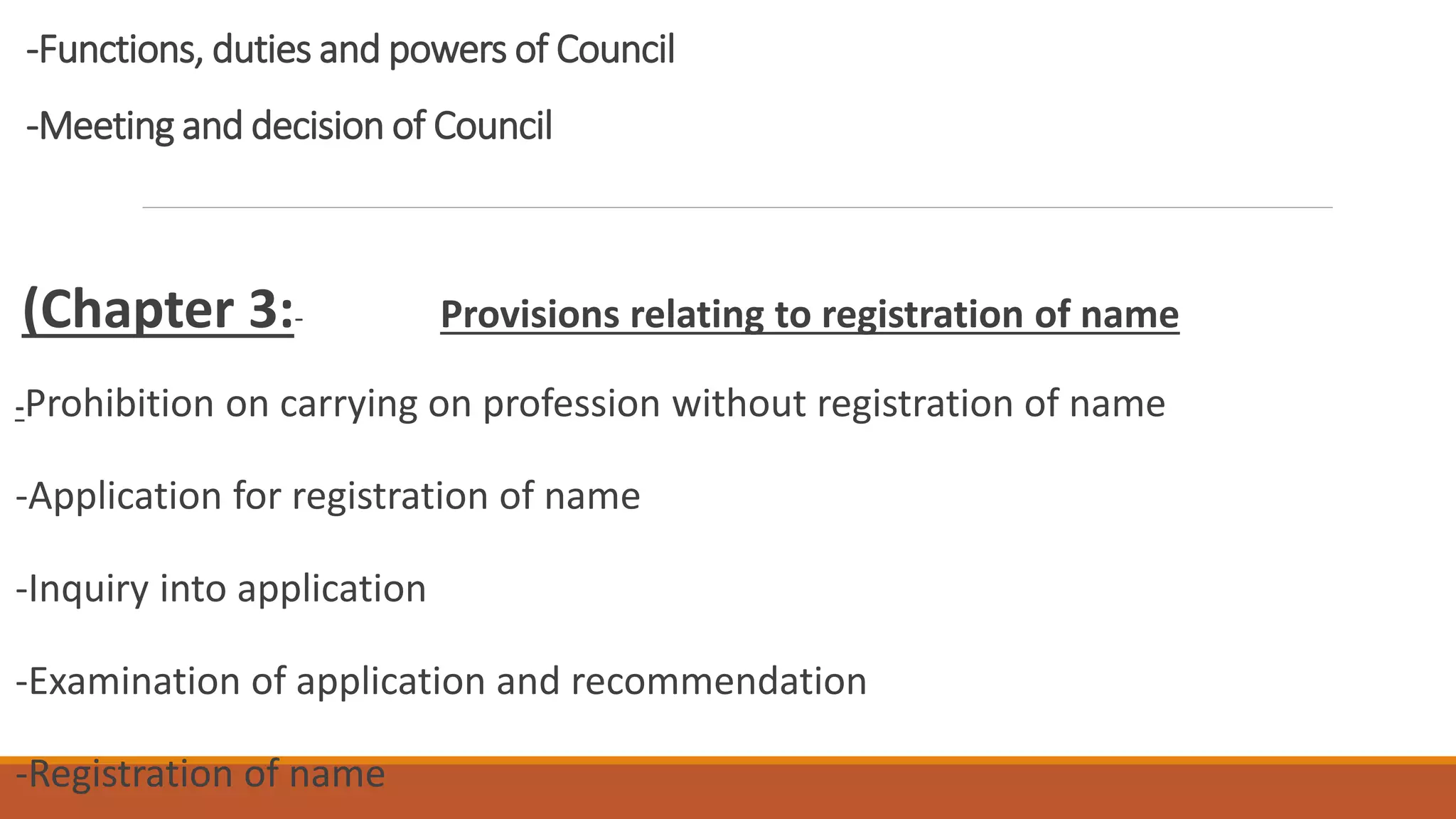 -Functions, duties and powers of Council
-Meeting and decision of Council
(Chapter 3:- Provisions relating to registration of name
-Prohibition on carrying on profession without registration of name
-Application for registration of name
-Inquiry into application
-Examination of application and recommendation
-Registration of name
 