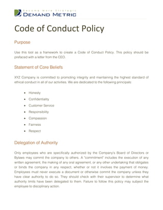 Code of Conduct Policy
Purpose

Use this tool as a framework to create a Code of Conduct Policy. This policy should be
prefaced with a letter from the CEO.


Statement of Core Beliefs

XYZ Company is committed to promoting integrity and maintaining the highest standard of
ethical conduct in all of our activities. We are dedicated to the following principals:


      •   Honesty

      •   Confidentiality

      •   Customer Service

      •   Responsibility

      •   Compassion

      •   Fairness

      •   Respect


Delegation of Authority

Only employees who are specifically authorized by the Company's Board of Directors or
Bylaws may commit the company to others. A "commitment" includes the execution of any
written agreement, the making of any oral agreement, or any other undertaking that obligates
or binds the company in any respect, whether or not it involves the payment of money.
Employees must never execute a document or otherwise commit the company unless they
have clear authority to do so. They should check with their supervisor to determine what
authority limits have been delegated to them. Failure to follow this policy may subject the
employee to disciplinary action.
 