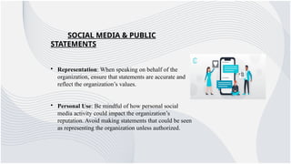 SOCIAL MEDIA & PUBLIC
STATEMENTS
• Representation: When speaking on behalf of the
organization, ensure that statements are accurate and
reflect the organization’s values.
• Personal Use: Be mindful of how personal social
media activity could impact the organization’s
reputation. Avoid making statements that could be seen
as representing the organization unless authorized.
 