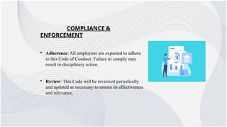 COMPLIANCE &
ENFORCEMENT
• Adherence: All employees are expected to adhere
to this Code of Conduct. Failure to comply may
result in disciplinary action.
• Review: This Code will be reviewed periodically
and updated as necessary to ensure its effectiveness
and relevance.
 