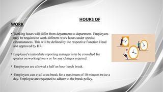 HOURS OF
WORK
• Working hours will differ from department to department. Employees
may be required to work different work hours under special
circumstances. This will be defined by the respective Function Head
and approved by HR.
• Employee’s immediate reporting manager is to be consulted for
queries on working hours or for any changes required.
• Employees are allowed a half an hour lunch break.
• Employees can avail a tea break for a maximum of 10 minutes twice a
day. Employee are requested to adhere to the break policy.
 