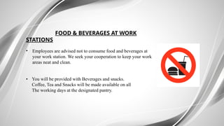 FOOD & BEVERAGES AT WORK
STATIONS
• Employees are advised not to consume food and beverages at
your work station. We seek your cooperation to keep your work
areas neat and clean.
• You will be provided with Beverages and snacks.
Coffee, Tea and Snacks will be made available on all
The working days at the designated pantry.
 