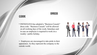 DRESS
CODE
• INFOGNANA has adopted a “Business Casuals”
dress code. “Business Casuals” will be allowed
on all working days of the week, Saturdays and
in case an employee is required to work on a
weekly / public holiday.
• Employees are encouraged to take pride in their
appearance. As they represent the company to the
outside world.
 