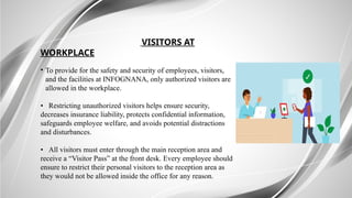 VISITORS AT
WORKPLACE
• To provide for the safety and security of employees, visitors,
and the facilities at INFOGNANA, only authorized visitors are
allowed in the workplace.
• Restricting unauthorized visitors helps ensure security,
decreases insurance liability, protects confidential information,
safeguards employee welfare, and avoids potential distractions
and disturbances.
• All visitors must enter through the main reception area and
receive a “Visitor Pass” at the front desk. Every employee should
ensure to restrict their personal visitors to the reception area as
they would not be allowed inside the office for any reason.
 