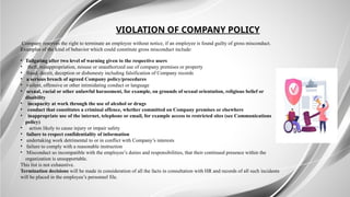 VIOLATION OF COMPANY POLICY
Company reserves the right to terminate an employee without notice, if an employee is found guilty of gross misconduct.
Examples of the kind of behavior which could constitute gross misconduct include:
• Tailgating after two level of warning given to the respective users
• theft, misappropriation, misuse or unauthorized use of company premises or property
• fraud, deceit, deception or dishonesty including falsification of Company records
• a serious breach of agreed Company policy/procedures
• violent, offensive or other intimidating conduct or language
• sexual, racial or other unlawful harassment, for example, on grounds of sexual orientation, religious belief or
disability
• incapacity at work through the use of alcohol or drugs
• conduct that constitutes a criminal offence, whether committed on Company premises or elsewhere
• inappropriate use of the internet, telephone or email, for example access to restricted sites (see Communications
policy)
• action likely to cause injury or impair safety
• failure to respect confidentiality of information
• undertaking work detrimental to or in conflict with Company’s interests
• failure to comply with a reasonable instruction
• Misconduct so incompatible with the employee’s duties and responsibilities, that their continued presence within the
organization is unsupportable.
This list is not exhaustive.
Termination decisions will be made in consideration of all the facts in consultation with HR and records of all such incidents
will be placed in the employee’s personnel file.
 