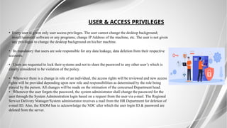 USER & ACCESS PRIVILEGES
• Every user is given only user access privileges. The user cannot change the desktop background;
install/uninstall software or any programs, change IP Address of the machine, etc. The user is not given
any privileges to change the desktop background on his/her machine.
• Its mandatory that users are sole responsible for any data leakage, data deletion from their respective
accounts.
• Users are requested to lock their systems and not to share the password to any other user’s which is
clearly considered to be violation of the policy.
• Whenever there is a change in role of an individual, the access rights will be reviewed and new access
rights will be provided depending upon new role and responsibilities as determined by the role being
played by the person. All changes will be made on the intimation of the concerned Department head.
• Whenever the user forgets the password, the system administrator shall change the password for the
user through the System Administration login based on a request from the user via e-mail. The Regional
Service Delivery Manager/System administrator receives a mail from the HR Department for deletion of
e-mail ID. Also, the RSDM has to acknowledge the NDC after which the user login ID & password are
deleted from the server.
 