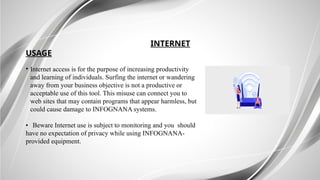 INTERNET
USAGE
• Internet access is for the purpose of increasing productivity
and learning of individuals. Surfing the internet or wandering
away from your business objective is not a productive or
acceptable use of this tool. This misuse can connect you to
web sites that may contain programs that appear harmless, but
could cause damage to INFOGNANA systems.
• Beware Internet use is subject to monitoring and you should
have no expectation of privacy while using INFOGNANA-
provided equipment.
 