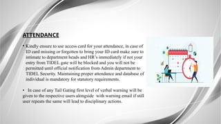 ATTENDANCE
• Kindly ensure to use access card for your attendance, in case of
ID card missing or forgotten to bring your ID card make sure to
intimate to department heads and HR’s immediately if not your
entry from TIDEL gate will be blocked and you will not be
permitted until official notification from Admin department to
TIDEL Security. Maintaining proper attendance and database of
individual is mandatory for statutory requirements.
• In case of any Tail Gating first level of verbal warning will be
given to the respective users alongside with warning email if still
user repeats the same will lead to disciplinary actions.
 