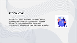 INTRODUCTION
This Code of Conduct outlines the standards of behavior
expected of all employees of SRJ Info Jana Systems Pvt
Limited. Our commitment to ethical conduct and
professionalism is fundamental to our success and reputation.
 