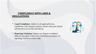 COMPLIANCE WITH LAWS &
REGULATIONS
• Legal Compliance: Adhere to all applicable laws,
regulations, and company policies. Ensure that your actions
and decisions are lawful and ethical.
• Reporting Violations: Report any illegal or unethical
behavior promptly. Follow the established procedures for
reporting violations of this Code.
 