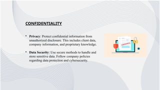 CONFIDENTIALITY
• Privacy: Protect confidential information from
unauthorized disclosure. This includes client data,
company information, and proprietary knowledge.
• Data Security: Use secure methods to handle and
store sensitive data. Follow company policies
regarding data protection and cybersecurity.
 
