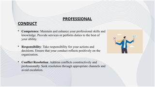 PROFESSIONAL
CONDUCT
• Competence: Maintain and enhance your professional skills and
knowledge. Provide services or perform duties to the best of
your ability.
• Responsibility: Take responsibility for your actions and
decisions. Ensure that your conduct reflects positively on the
organization.
• Conflict Resolution: Address conflicts constructively and
professionally. Seek resolution through appropriate channels and
avoid escalation.
 