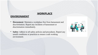 WORKPLACE
ENVIRONMENT
• Harassment: Maintain a workplace free from harassment and
discrimination. Report any incidents of harassment or
discrimination immediately.
• Safety: Adhere to all safety policies and procedures. Report any
unsafe conditions or practices to ensure a safe working
environment.
 