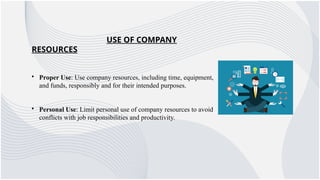 USE OF COMPANY
RESOURCES
• Proper Use: Use company resources, including time, equipment,
and funds, responsibly and for their intended purposes.
• Personal Use: Limit personal use of company resources to avoid
conflicts with job responsibilities and productivity.
 