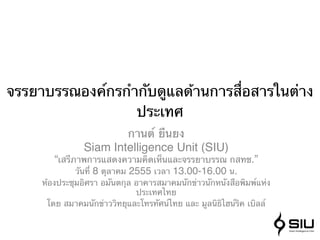 จรรยาบรรณองค์กรกํากับดูแลด้านการสื่อสารในต่าง
                  ประเทศ
                            กานต์ ยืนยง
                Siam Intelligence Unit (SIU)
        “เสรีภาพการแสดงความคิดเห็นและจรรยาบรรณ กสทช.”
              วันที่ 8 ตุลาคม 2555 เวลา 13.00-16.00 น.
     ห้องประชุมอิศรา อมันตกุล อาคารสมาคมนักข่าวนักหนังสือพิมพ์แห่ง
                               ประเทศไทย
      โดย สมาคมนักข่าววิทยุและโทรทัศน์ไทย และ มูลนิธิไฮน์ริค เบิลล์
 