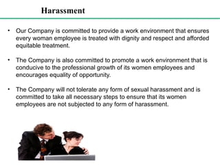 Harassment
• Our Company is committed to provide a work environment that ensures
every woman employee is treated with dignity and respect and afforded
equitable treatment.
• The Company is also committed to promote a work environment that is
conducive to the professional growth of its women employees and
encourages equality of opportunity.
• The Company will not tolerate any form of sexual harassment and is
committed to take all necessary steps to ensure that its women
employees are not subjected to any form of harassment.
 
