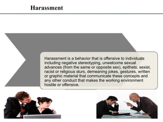 Harassment
Harassment is a behavior that is offensive to individuals
including negative stereotyping, unwelcome sexual
advances (from the same or opposite sex), epithets, sexist,
racist or religious slurs, demeaning jokes, gestures, written
or graphic material that communicate these concepts and
any other conduct that makes the working environment
hostile or offensive.
 
