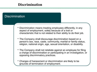 Discrimination
Discrimination
• Discrimination means treating employees differently, in any
aspect of employment, solely because of a trait or
characteristic that is not related to their ability to do their job.
• The Company shall discourage discrimination based on a
person's sex, race, caste, community, marital or family status,
religion, national origin, age, sexual orientation, or disability.
• The Company shall not retaliate against an employee for filing
a charge of discrimination or participating in an investigation, or
opposing discriminatory practices.
• Charges of harassment or discrimination are likely to be
grounds of termination of employment.
 