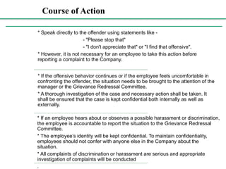 Course of Action
Course
of
Action:
* Speak directly to the offender using statements like -
- "Please stop that"
- "I don't appreciate that" or "I find that offensive".
* However, it is not necessary for an employee to take this action before
reporting a complaint to the Company.
* If the offensive behavior continues or if the employee feels uncomfortable in
confronting the offender, the situation needs to be brought to the attention of the
manager or the Grievance Redressal Committee.
* A thorough investigation of the case and necessary action shall be taken. It
shall be ensured that the case is kept confidential both internally as well as
externally.
* If an employee hears about or observes a possible harassment or discrimination,
the employee is accountable to report the situation to the Grievance Redressal
Committee.
* The employee’s identity will be kept confidential. To maintain confidentiality,
employees should not confer with anyone else in the Company about the
situation.
* All complaints of discrimination or harassment are serious and appropriate
investigation of complaints will be conducted
.
 